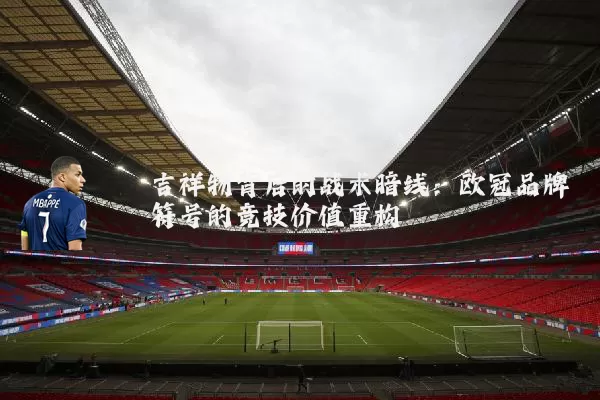 吉祥物背后的战术暗线：欧冠品牌符号的竞技价值重构